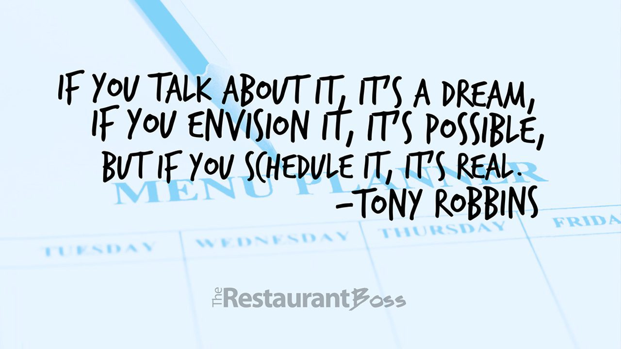 “If you talk about it, it’s a dream, if you envision it, it’s possible, but if you schedule it, it’s real.” – Tony Robbins