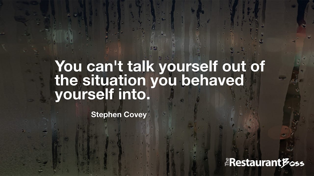 “You can’t talk yourself out of the situation you behaved yourself into.” – Stephen Covey