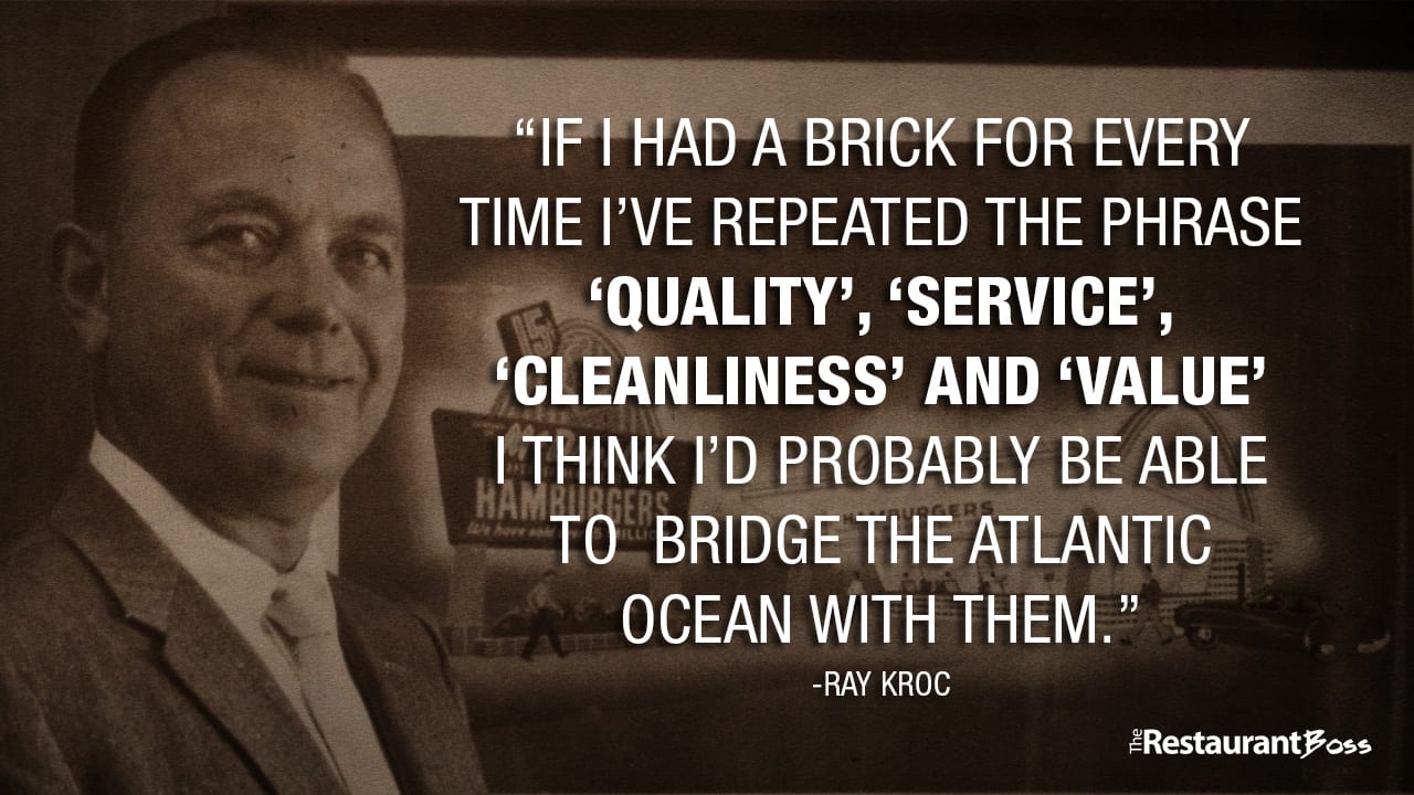 “If I had a brick for every time I’ve repeated the phrase QUALITY, SERVICE, CLEANLINESS and VALUE. I think I’d probably be able to bridge the Atlantic ocean with them.” -Ray Kroc