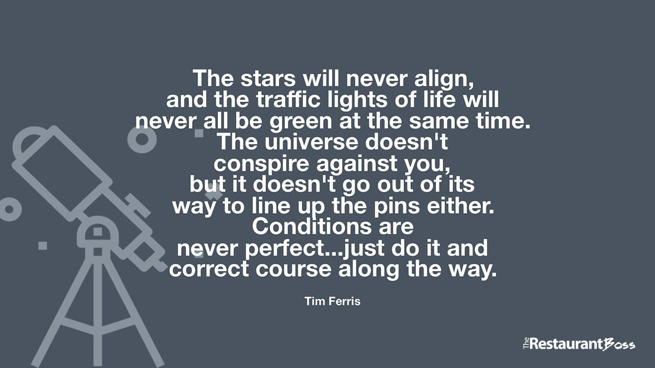 “The stars will never align, and the traffic lights of life will never all be green at the same time. The universe doesn’t conspire against you, but it doesn’t go out of its way to line up the pins either. Conditions are never perfect…just do it and correct course along the way.” – Tim Ferris