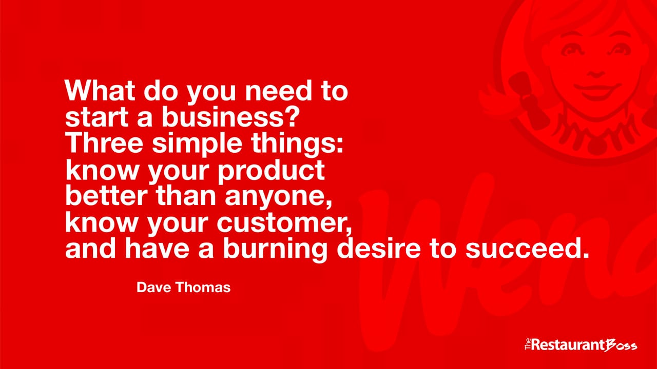 “What do you need to start a business? Three simple things: know your product better than anyone, know your customer, and have a burning desire to succeed.” – Dave Thomas