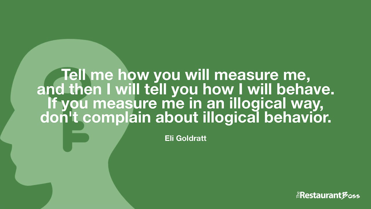 “Tell me how you will measure me, and then I will tell you how I will behave. If you measure me in an illogical way, don’t complain about illogical behavior.” – Eli Goldratt